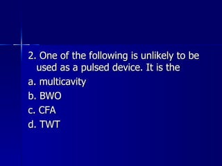 2. One of the following is unlikely to be used as a pulsed device. It is the a. multicavity b. BWO c. CFA d. TWT 