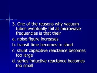 3. One of the reasons why vacuum tubes eventually fail at microwave frequencies is that their a. noise figure increases b. transit time becomes to short c. shunt capacitive reactance becomes too large d. series inductive reactance becomes too small 
