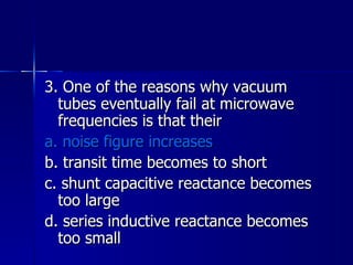 3. One of the reasons why vacuum tubes eventually fail at microwave frequencies is that their a. noise figure increases b. transit time becomes to short c. shunt capacitive reactance becomes too large d. series inductive reactance becomes too small 