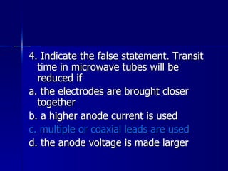 4. Indicate the false statement. Transit time in microwave tubes will be reduced if a. the electrodes are brought closer together b. a higher anode current is used c. multiple or coaxial leads are used d. the anode voltage is made larger 