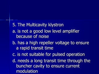 5. The Multicavity klystron a. is not a good low level amplifier because of noise b. has a high repeller voltage to ensure a rapid transit time c. is not suitable for pulsed operation d. needs a long transit time through the buncher cavity to ensure current modulation 