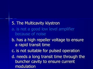 5. The Multicavity klystron a. is not a good low level amplifier because of noise b. has a high repeller voltage to ensure a rapid transit time c. is not suitable for pulsed operation d. needs a long transit time through the buncher cavity to ensure current modulation 