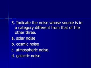 5. Indicate the noise whose source is in a category different from that of the other three. a. solar noise b. cosmic noise c. atmospheric noise d. galactic noise 