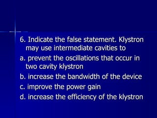 6. Indicate the false statement. Klystron may use intermediate cavities to a. prevent the oscillations that occur in two cavity klystron b. increase the bandwidth of the device c. improve the power gain d. increase the efficiency of the klystron 