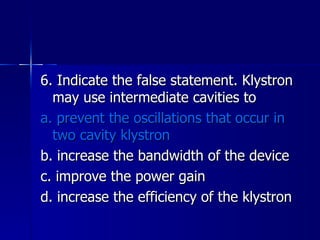 6. Indicate the false statement. Klystron may use intermediate cavities to a. prevent the oscillations that occur in two cavity klystron b. increase the bandwidth of the device c. improve the power gain d. increase the efficiency of the klystron 