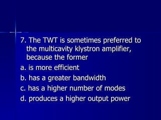 7. The TWT is sometimes preferred to the multicavity klystron amplifier, because the former a. is more efficient b. has a greater bandwidth c. has a higher number of modes d. produces a higher output power 