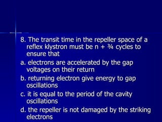 8. The transit time in the repeller space of a reflex klystron must be n + ¾ cycles to ensure that a. electrons are accelerated by the gap voltages on their return b. returning electron give energy to gap oscillations c. it is equal to the period of the cavity oscillations d. the repeller is not damaged by the striking electrons 