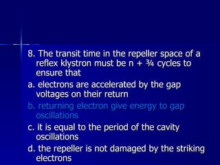 8. The transit time in the repeller space of a reflex klystron must be n + ¾ cycles to ensure that a. electrons are accelerated by the gap voltages on their return b. returning electron give energy to gap oscillations c. it is equal to the period of the cavity oscillations d. the repeller is not damaged by the striking electrons 
