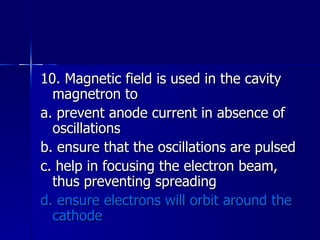 10. Magnetic field is used in the cavity magnetron to a. prevent anode current in absence of oscillations b. ensure that the oscillations are pulsed c. help in focusing the electron beam, thus preventing spreading d. ensure electrons will orbit around the cathode 