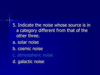 5. Indicate the noise whose source is in a category different from that of the other three. a. solar noise b. cosmic noise c. atmospheric noise d. galactic noise 