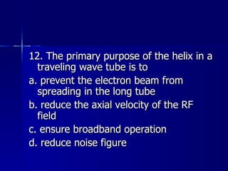 12. The primary purpose of the helix in a traveling wave tube is to a. prevent the electron beam from spreading in the long tube b. reduce the axial velocity of the RF field c. ensure broadband operation d. reduce noise figure 