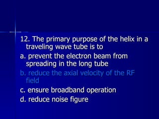 12. The primary purpose of the helix in a traveling wave tube is to a. prevent the electron beam from spreading in the long tube b. reduce the axial velocity of the RF field c. ensure broadband operation d. reduce noise figure 