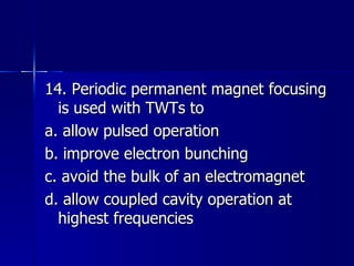 14. Periodic permanent magnet focusing is used with TWTs to a. allow pulsed operation b. improve electron bunching c. avoid the bulk of an electromagnet d. allow coupled cavity operation at highest frequencies 