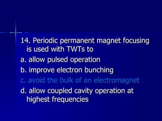 14. Periodic permanent magnet focusing is used with TWTs to a. allow pulsed operation b. improve electron bunching c. avoid the bulk of an electromagnet d. allow coupled cavity operation at highest frequencies 