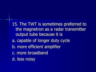 15. The TWT is sometimes preferred to the magnetron as a radar transmitter output tube because it is a. capable of longer duty cycle b. more efficient amplifier c. more broadband d. less noisy 