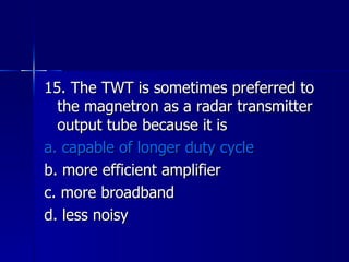 15. The TWT is sometimes preferred to the magnetron as a radar transmitter output tube because it is a. capable of longer duty cycle b. more efficient amplifier c. more broadband d. less noisy 