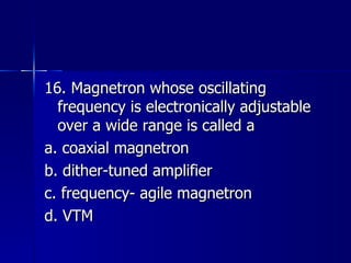 16. Magnetron whose oscillating frequency is electronically adjustable over a wide range is called a a. coaxial magnetron b. dither-tuned amplifier c. frequency- agile magnetron d. VTM 