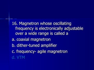 16. Magnetron whose oscillating frequency is electronically adjustable over a wide range is called a a. coaxial magnetron b. dither-tuned amplifier c. frequency- agile magnetron d. VTM 