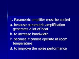 1. Parametric amplifier must be cooled a. because parametric amplification generates a lot of heat b. to increase bandwidth c. because it cannot operate at room temperature d. to improve the noise performance 