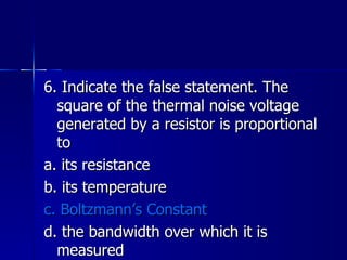 6. Indicate the false statement. The square of the thermal noise voltage generated by a resistor is proportional to a. its resistance b. its temperature c. Boltzmann’s Constant d. the bandwidth over which it is measured 