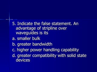 5. Indicate the false statement. An advantage of stripline over waveguides is its a. smaller bulk b. greater bandwidth c. higher power handling capability d. greater compatibility with solid state devices 
