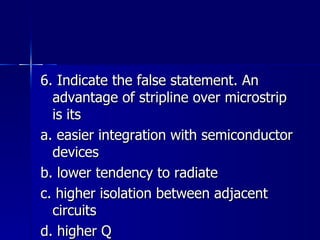 6. Indicate the false statement. An advantage of stripline over microstrip is its a. easier integration with semiconductor devices b. lower tendency to radiate c. higher isolation between adjacent circuits d. higher Q 