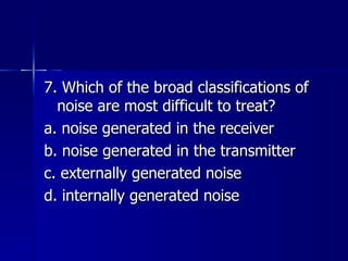 7. Which of the broad classifications of noise are most difficult to treat? a. noise generated in the receiver b. noise generated in the transmitter c. externally generated noise d. internally generated noise 