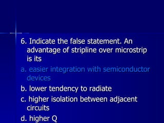 6. Indicate the false statement. An advantage of stripline over microstrip is its a. easier integration with semiconductor devices b. lower tendency to radiate c. higher isolation between adjacent circuits d. higher Q 