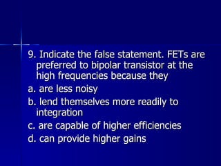9. Indicate the false statement. FETs are preferred to bipolar transistor at the high frequencies because they a. are less noisy b. lend themselves more readily to integration c. are capable of higher efficiencies d. can provide higher gains 