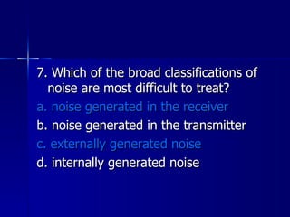 7. Which of the broad classifications of noise are most difficult to treat? a. noise generated in the receiver b. noise generated in the transmitter c. externally generated noise d. internally generated noise 