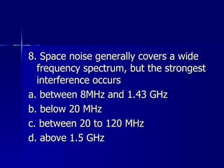 8. Space noise generally covers a wide frequency spectrum, but the strongest interference occurs a. between 8MHz and 1.43 GHz b. below 20 MHz c. between 20 to 120 MHz d. above 1.5 GHz 