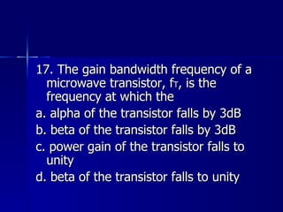 17. The gain bandwidth frequency of a microwave transistor, f T , is the frequency at which the a. alpha of the transistor falls by 3dB b. beta of the transistor falls by 3dB c. power gain of the transistor falls to unity d. beta of the transistor falls to unity 