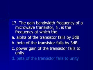 17. The gain bandwidth frequency of a microwave transistor, f T , is the frequency at which the a. alpha of the transistor falls by 3dB b. beta of the transistor falls by 3dB c. power gain of the transistor falls to unity d. beta of the transistor falls to unity 