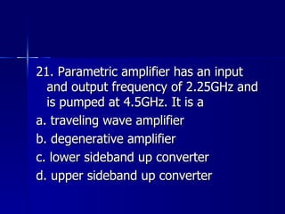 21. Parametric amplifier has an input and output frequency of 2.25GHz and is pumped at 4.5GHz. It is a a. traveling wave amplifier b. degenerative amplifier c. lower sideband up converter d. upper sideband up converter 