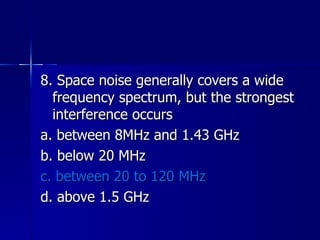 8. Space noise generally covers a wide frequency spectrum, but the strongest interference occurs a. between 8MHz and 1.43 GHz b. below 20 MHz c. between 20 to 120 MHz d. above 1.5 GHz 