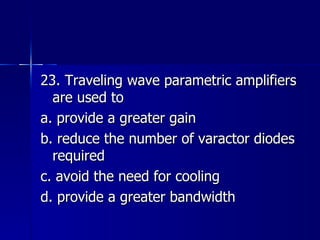 23. Traveling wave parametric amplifiers are used to a. provide a greater gain b. reduce the number of varactor diodes required c. avoid the need for cooling d. provide a greater bandwidth 