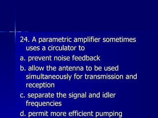 24. A parametric amplifier sometimes uses a circulator to a. prevent noise feedback b. allow the antenna to be used simultaneously for transmission and reception c. separate the signal and idler frequencies d. permit more efficient pumping 
