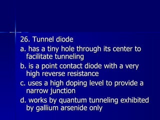 26. Tunnel diode a. has a tiny hole through its center to facilitate tunneling b. is a point contact diode with a very high reverse resistance c. uses a high doping level to provide a narrow junction d. works by quantum tunneling exhibited by gallium arsenide only 