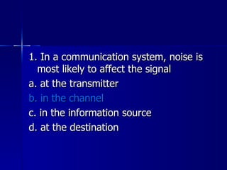 1. In a communication system, noise is most likely to affect the signal a. at the transmitter b. in the channel c. in the information source d. at the destination 