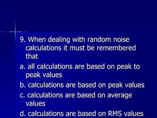 9. When dealing with random noise calculations it must be remembered that a. all calculations are based on peak to peak values b. calculations are based on peak values c. calculations are based on average values d. calculations are based on RMS values 