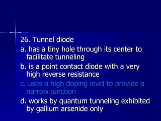 26. Tunnel diode a. has a tiny hole through its center to facilitate tunneling b. is a point contact diode with a very high reverse resistance c. uses a high doping level to provide a narrow junction d. works by quantum tunneling exhibited by gallium arsenide only 