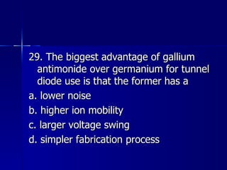 29. The biggest advantage of gallium antimonide over germanium for tunnel diode use is that the former has a a. lower noise b. higher ion mobility c. larger voltage swing d. simpler fabrication process 