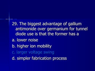 29. The biggest advantage of gallium antimonide over germanium for tunnel diode use is that the former has a a. lower noise b. higher ion mobility c. larger voltage swing d. simpler fabrication process 