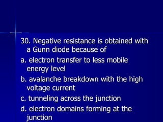 30. Negative resistance is obtained with a Gunn diode because of a. electron transfer to less mobile energy level b. avalanche breakdown with the high voltage current c. tunneling across the junction d. electron domains forming at the junction 