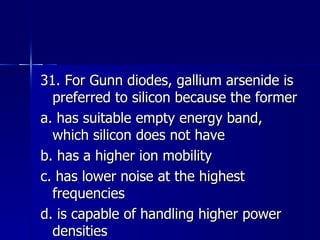 31. For Gunn diodes, gallium arsenide is preferred to silicon because the former a. has suitable empty energy band, which silicon does not have b. has a higher ion mobility c. has lower noise at the highest frequencies d. is capable of handling higher power densities 
