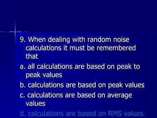 9. When dealing with random noise calculations it must be remembered that a. all calculations are based on peak to peak values b. calculations are based on peak values c. calculations are based on average values d. calculations are based on RMS values 