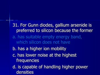 31. For Gunn diodes, gallium arsenide is preferred to silicon because the former a. has suitable empty energy band, which silicon does not have b. has a higher ion mobility c. has lower noise at the highest frequencies d. is capable of handling higher power densities 