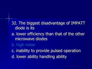 32. The biggest disadvantage of IMPATT diode is its a. lower efficiency than that of the other microwave diodes b. high noise c. inability to provide pulsed operation d. lower ability handling ability 