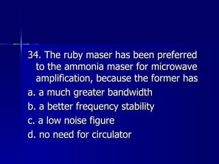 34. The ruby maser has been preferred to the ammonia maser for microwave amplification, because the former has a. a much greater bandwidth b. a better frequency stability c. a low noise figure d. no need for circulator 