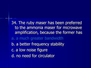 34. The ruby maser has been preferred to the ammonia maser for microwave amplification, because the former has a. a much greater bandwidth b. a better frequency stability c. a low noise figure d. no need for circulator 